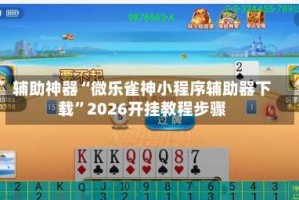 辅助神器“微乐雀神小程序辅助器下载”2026开挂教程步骤