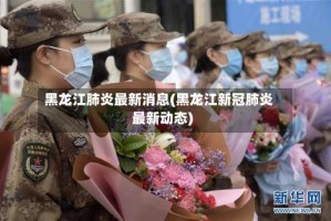 黑龙江肺炎最新消息(黑龙江新冠肺炎最新动态)