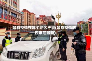 昌都疫情在哪个地区严重(昌都疫情防控年底最新)