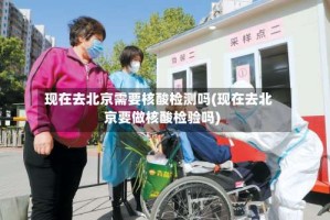 现在去北京需要核酸检测吗(现在去北京要做核酸检验吗)