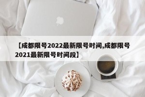 【成都限号2022最新限号时间,成都限号2021最新限号时间段】