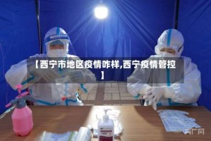 【西宁市地区疫情咋样,西宁疫情管控】
