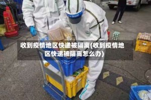 收到疫情地区快递被隔离(收到疫情地区快递被隔离怎么办)