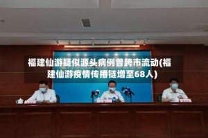 福建仙游疑似源头病例曾跨市流动(福建仙游疫情传播链增至68人)