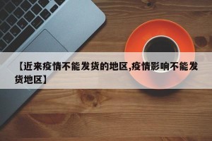 【近来疫情不能发货的地区,疫情影响不能发货地区】