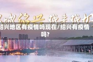 绍兴地区有疫情吗现在/绍兴有疫情吗?