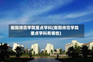 衡阳师范学院重点学科(衡阳师范学院重点学科有哪些)