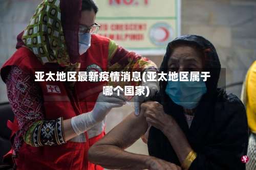 亚太地区最新疫情消息(亚太地区属于哪个国家)-第1张图片