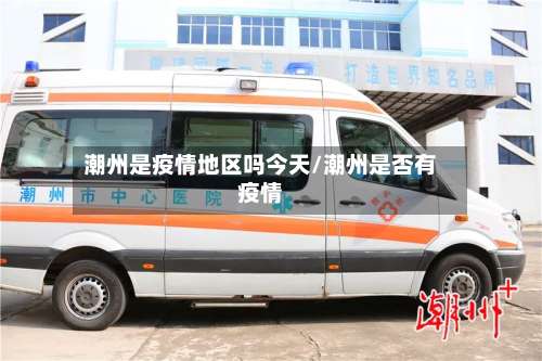 潮州是疫情地区吗今天/潮州是否有疫情-第3张图片