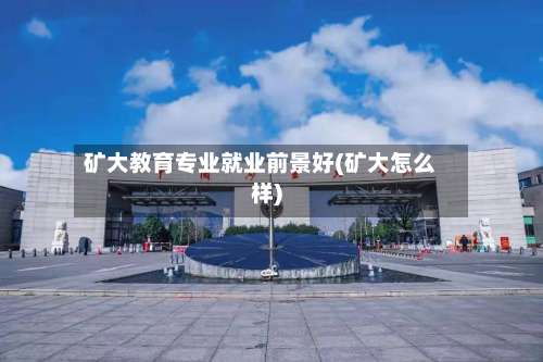 矿大教育专业就业前景好(矿大怎么样)-第2张图片