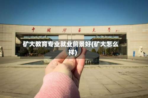 矿大教育专业就业前景好(矿大怎么样)-第3张图片