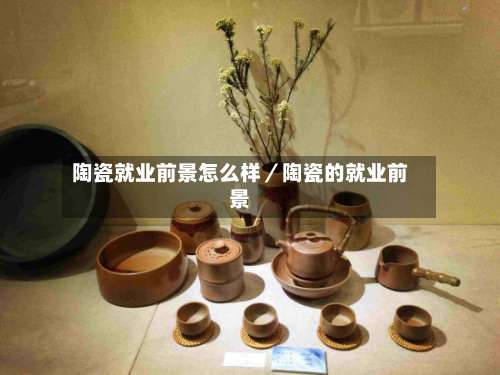 陶瓷就业前景怎么样／陶瓷的就业前景-第1张图片