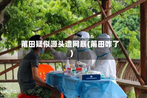 莆田疑似源头遭网暴(莆田咋了)-第1张图片