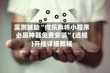 实测辅助“微乐麻将小程序必赢神器免费安装”(透视)开挂详细教程-第3张图片