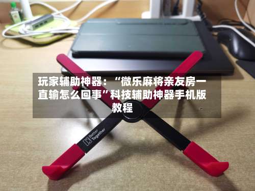 玩家辅助神器：“微乐麻将亲友房一直输怎么回事	”科技辅助神器手机版教程-第1张图片