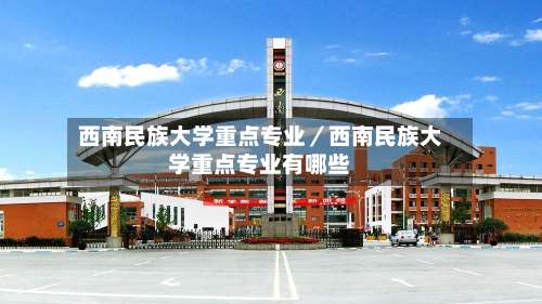 西南民族大学重点专业／西南民族大学重点专业有哪些-第1张图片