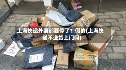 上海快递外卖都要停了？假的(上海快递不送货上门吗)-第1张图片