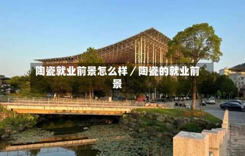 陶瓷就业前景怎么样／陶瓷的就业前景-第1张图片