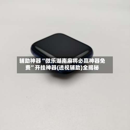 辅助神器“微乐湖南麻将必赢神器免费	”开挂神器{透视辅助}全揭秘-第1张图片