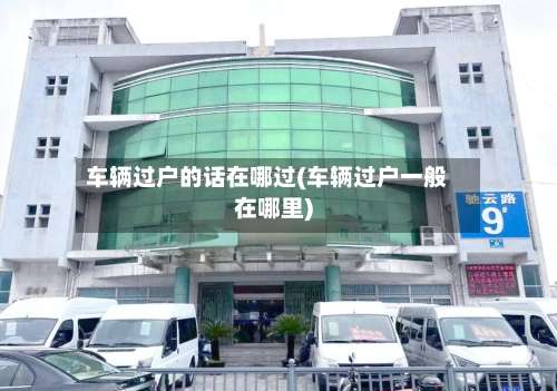 车辆过户的话在哪过(车辆过户一般在哪里)-第3张图片