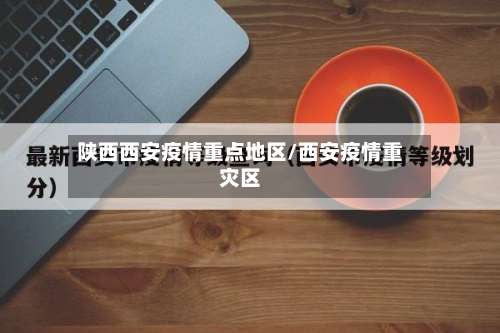 陕西西安疫情重点地区/西安疫情重灾区-第1张图片
