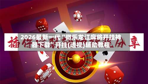 2026最新一代“微乐龙江麻将开挂神器下载”开挂(透视)辅助教程-第3张图片