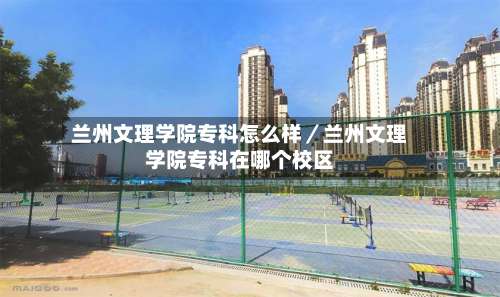 兰州文理学院专科怎么样／兰州文理学院专科在哪个校区-第1张图片