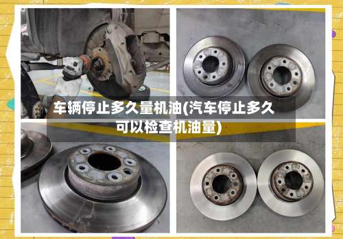 车辆停止多久量机油(汽车停止多久可以检查机油量)-第1张图片