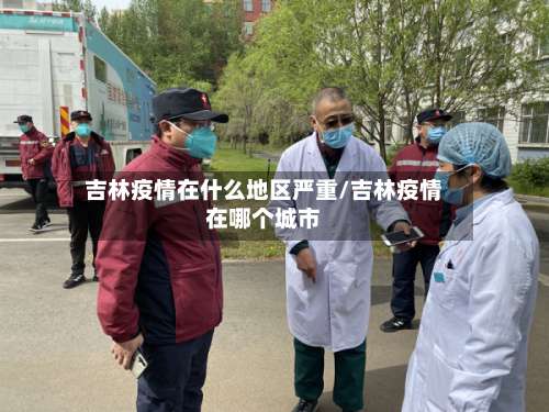 吉林疫情在什么地区严重/吉林疫情在哪个城市-第2张图片