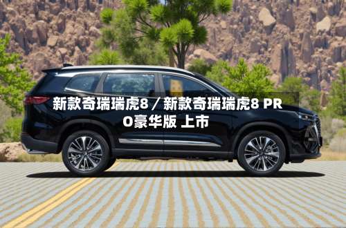 新款奇瑞瑞虎8／新款奇瑞瑞虎8 PRO豪华版 上市-第2张图片