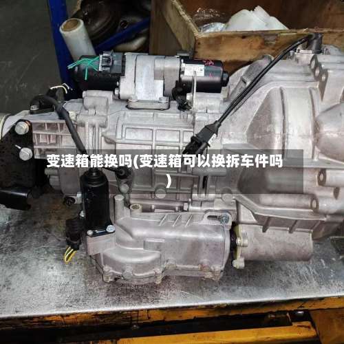 变速箱能换吗(变速箱可以换拆车件吗)-第2张图片