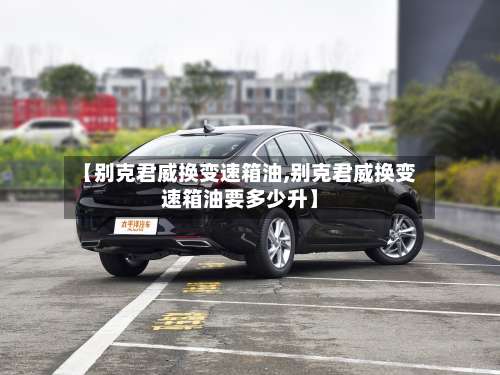 【别克君威换变速箱油,别克君威换变速箱油要多少升】-第2张图片