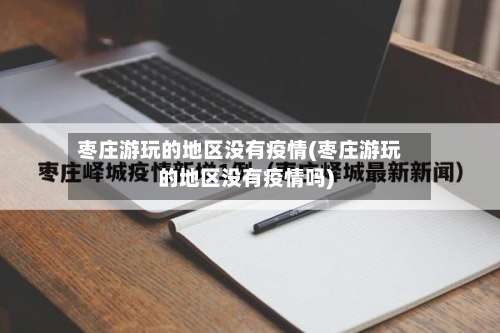 枣庄游玩的地区没有疫情(枣庄游玩的地区没有疫情吗)-第3张图片