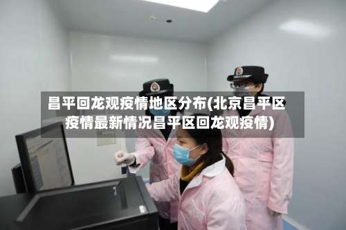 昌平回龙观疫情地区分布(北京昌平区疫情最新情况昌平区回龙观疫情)-第1张图片
