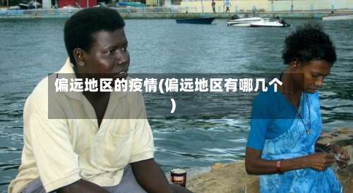 偏远地区的疫情(偏远地区有哪几个)-第1张图片