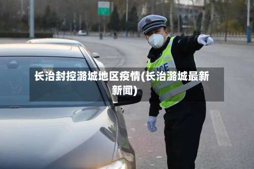 长治封控潞城地区疫情(长治潞城最新新闻)-第1张图片