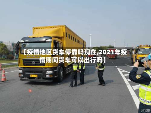 【疫情地区货车停靠吗现在,2021年疫情期间货车可以出行吗】-第2张图片