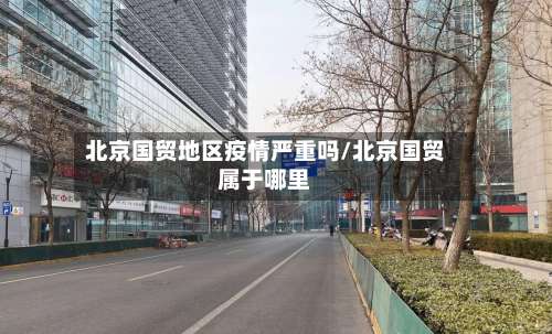 北京国贸地区疫情严重吗/北京国贸属于哪里-第1张图片